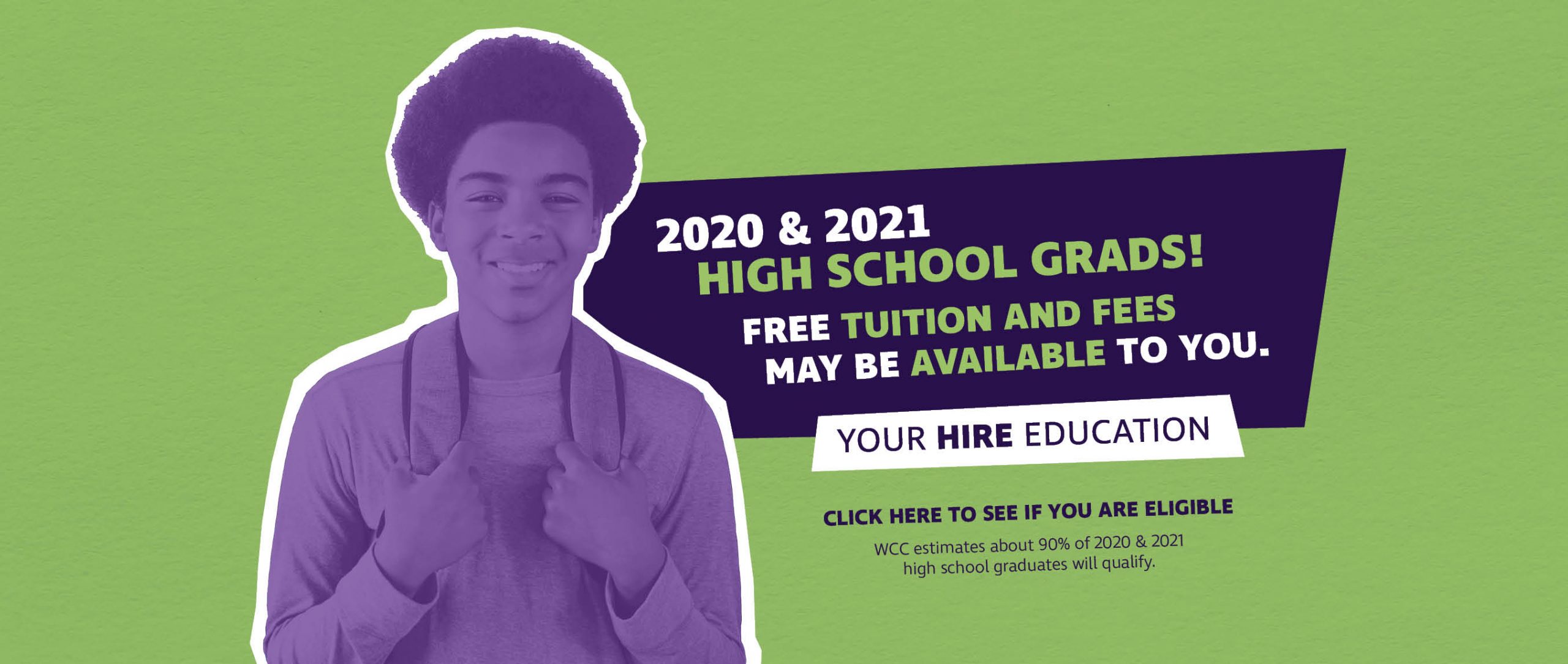 2020 & 2021 High School Grads! Free tuition and fees may be available to you. Your Hire Education, Click here to see if you are eligible, WCC estimates about 90% of 2020 & 2021 high school graduates will qualify.